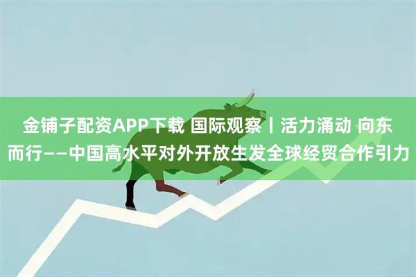 金铺子配资APP下载 国际观察丨活力涌动 向东而行——中国高水平对外开放生发全球经贸合作引力