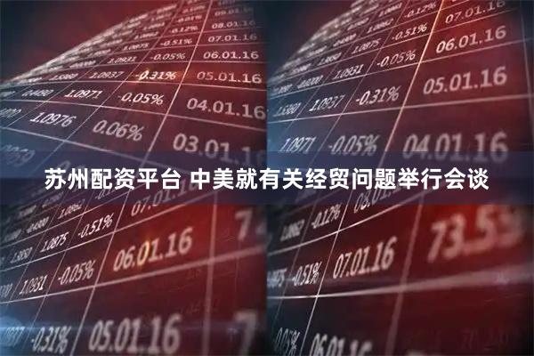 苏州配资平台 中美就有关经贸问题举行会谈