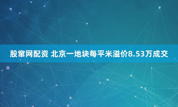 股窜网配资 北京一地块每平米溢价8.53万成交