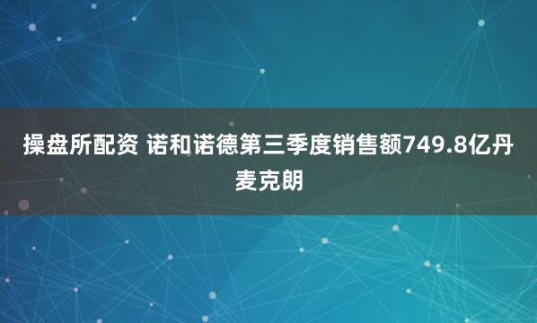 操盘所配资 诺和诺德第三季度销售额749.8亿丹麦克朗