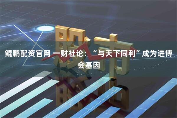 鲲鹏配资官网 一财社论：“与天下同利”成为进博会基因