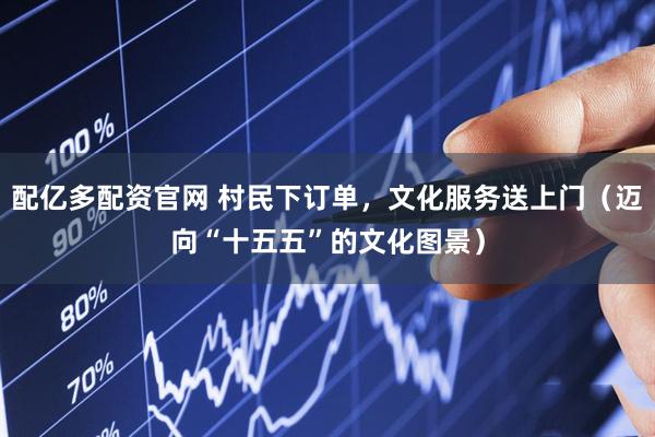 配亿多配资官网 村民下订单，文化服务送上门（迈向“十五五”的文化图景）