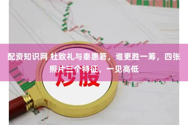 配资知识网 杜致礼与秦惠䇹，谁更胜一筹，四张照片三个特征，一见高低