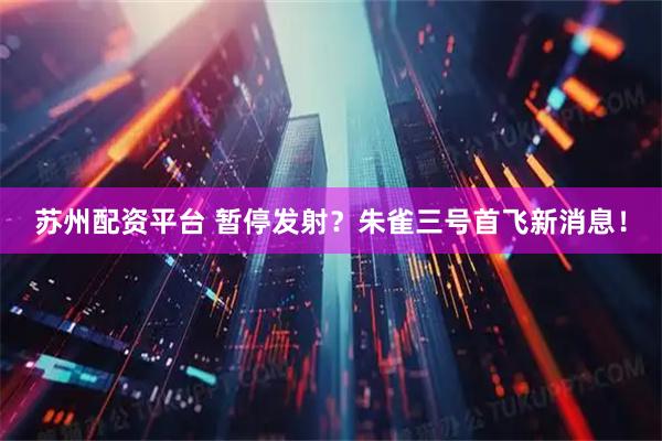苏州配资平台 暂停发射？朱雀三号首飞新消息！