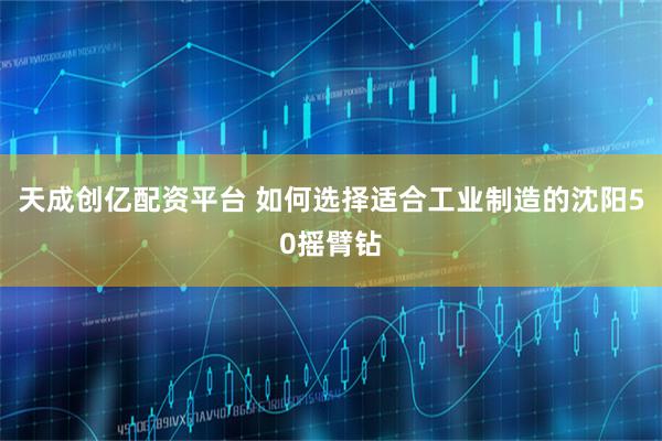 天成创亿配资平台 如何选择适合工业制造的沈阳50摇臂钻