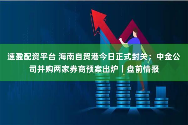 速盈配资平台 海南自贸港今日正式封关；中金公司并购两家券商预案出炉丨盘前情报