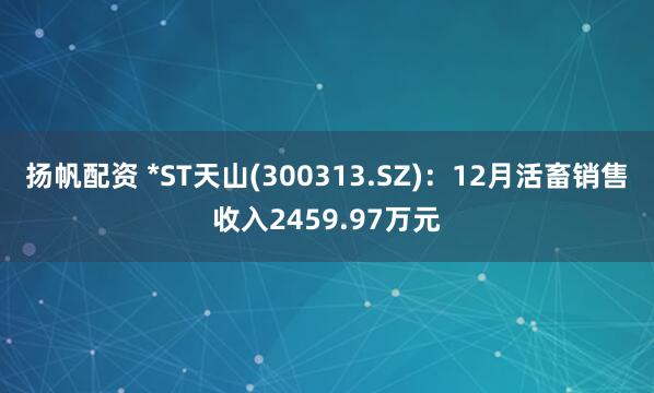扬帆配资 *ST天山(300313.SZ)：12月活畜销售收入2459.97万元