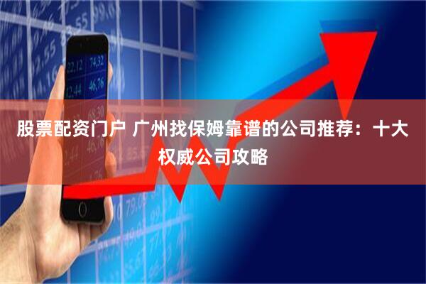 股票配资门户 广州找保姆靠谱的公司推荐：十大权威公司攻略