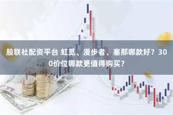 股联社配资平台 虹觅、漫步者、塞那哪款好？300价位哪款更值得购买？
