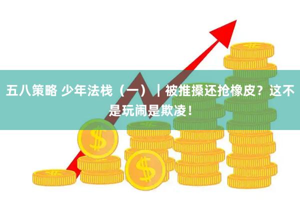 五八策略 少年法栈（一）｜被推搡还抢橡皮？这不是玩闹是欺凌！