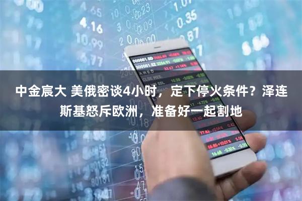中金宸大 美俄密谈4小时，定下停火条件？泽连斯基怒斥欧洲，准备好一起割地