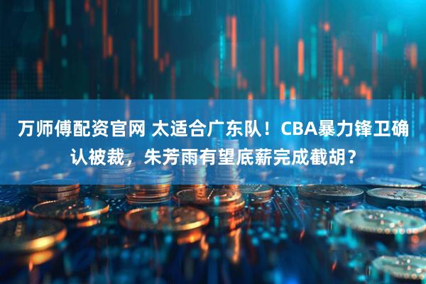 万师傅配资官网 太适合广东队！CBA暴力锋卫确认被裁，朱芳雨有望底薪完成截胡？