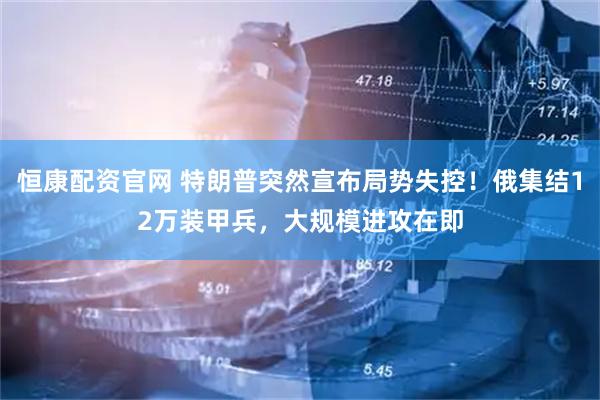 恒康配资官网 特朗普突然宣布局势失控！俄集结12万装甲兵，大规模进攻在即